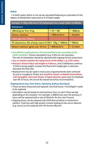 22
GENERALPAEDIATRICS
Deficit
• A child’s water deficit in mls can be calculated following an estimation of the
degree of dehydration expressed as % of body weight.
Example: A 10kg child who is 5% dehydration has a water deficit of 500mls.
Maintenance
100mls/kg for first 10 kg = 10 × 100 = 1000mls
Infusion rate/hour = 1000mls/24 hr = 42mls/hr
Deficit (give over 24hours)
5% dehydration (5% of body water): 5/100 × 10kg × 1000mls = 500mls
Infusion rate/hour (given over 24 hrs) = 500mls/24 hr = 21mls/hr
• The deficit is replaced over a time period that varies according to the
child’s condition. Precise calculations (e.g. 4.5%) are not necessary.
The rate of rehydration should be adjusted with ongoing clinical assessment.
• Use an isotonic solution for replacement of the deficit, e.g. 0.9% saline.
• Reassess clinical status and weight at 4-6hours, and if satisfactory continue.
If child is losing weight, increase the fluid and if weight gain is excessive
decrease the fluid rate.
• Replacement may be rapid in most cases of gastroenteritis (best achieved
by oral or nasogastric fluids), but should be slower in diabetic ketoacidosis
and meningitis, and much slower in hypernatremic states (aim to rehydrate
over 48-72 hours, the serum Na should not fall by 0.5mmol/l/hr).
Ongoing losses (e.g. from drains, ileostomy, profuse diarrhoea)
• These are best measured and replaced. Any fluid losses  0.5ml/kg/hr needs
to be replaced.
• Calculation may be based on each previous hour, or each 4 hour period
depending on the situation. For example; a 200mls loss over the previous 4
hours will be replaced with a rate of 50mls/hr for the next 4 hours).
• Ongoing losses can be replaced with 0.9% Normal Saline or Hartmann’s
solution. Fluid loss with high protein content leading to low serum albumin
(e.g. burns) can be replaced with 5% Human Albumin.
 