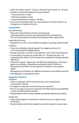 339
HAEMATO-ONCOLOGY
• Factor VIII is given every 8 - 12 hours. Factor IX is given every 12 - 24 hours.
• Duration of treatment depends on type of bleed:
• Haemarthroses 2-3 days.
• Soft tissue bleeds 4-5 days.
• Intracranial bleeds or surgery 7-10 days.
• Veins must be handled with care. Never perform cut-down unless in an
emergency as it destroys the vein.
Complications
Joint destruction:
• Recurrent haemarthroses into the same joint will
eventually destroy the joint causing osteoarthritis and deformity.
This can be prevented by prompt and adequate factor replacement.
Acquisition of viruses
• Hepatitis B, C or HIV: immunisation and regular screening recommended.
Inhibitors:
• These are antibodies directed against the exogenous factor VIII
or IX neutralizing the clotting activity.
• Overall incidence is 15-25% in haemophilia A and 1-3% in haemophilia B.
• Can develop at any age but usually after 10 – 20 exposure days. It is
suspected when there is lack of response to replacement therapy despite
high doses.
• Treatment requires “bypassing” the deficient clotting factor. Currently 2
agents are available - Recombinant activated Factor VII (rfVIIa or
Novoseven) and FEIBA. Immune tolerance induction is also another
option.
• Management of inhibitors are difficult and requires consultation with the
• haematologist in specialized centres.
Supportive Treatment
Analgesia
• There is rapid pain relief in haemarthroses once missing factor
concentrate is infused.
• If analgesia is required, avoid intramuscular injections.
• Do not use aspirin or the non-steroidal anti-inflammatory drugs (NSAIDS)
as they will affect platelet function.
• Acetaminophen with or without opioids can provide adequate pain control.
Dental care
• Good dental hygiene is important as dental caries are a regular source
of bleeding.
• Dental clearance with factor replacement will be required in severe cases.
 