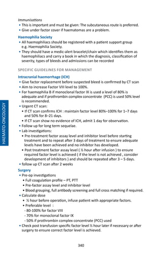 340
Immunisations
• This is important and must be given: The subcutaneous route is preferred.
• Give under factor cover if haematomas are a problem.
Haemophilia Society
• All haemophiliacs should be registered with a patient support group
e.g. Haemophilia Society.
• They should have a medic-alert bracelet/chain which identifies them as
haemophiliacs and carry a book in which the diagnosis, classification of
severity, types of bleeds and admissions can be recorded
SPECIFIC GUIDELINES FOR MANAGEMENT
Intracranial haemorrhage (ICH)
• Give factor replacement before suspected bleed is confirmed by CT scan
• Aim to increase Factor VIII level to 100%.
• For haemophilia B if monoclonal factor IX is used a level of 80% is
adequate and if prothrombin complex concentrate (PCC) is used 50% level
is recommended.
• Urgent CT scan:
• If CT scan confirms ICH : maintain factor level 80%–100% for 1–7 days
and 50% for 8–21 days.
• If CT scan show no evidence of ICH, admit 1 day for observation.
• Follow up for long term sequelae.
• Lab investigations: 	
• Pre-treatment factor assay level and inhibitor level before starting
treatment and to repeat after 3 days of treatment to ensure adequate
levels have been achieved and no inhibitor has developed.
• Post treatment factor assay level ( ½ hour after infusion ) to ensure
required factor level is achieved ( if the level is not achieved , consider
development of inhibitors ) and should be repeated after 3 – 5 days.
• follow up CT scan after 2 weeks
Surgery
• Pre-op investigations
• Full coagulation profile – PT, PTT
• Pre-factor assay level and inhibitor level
• Blood grouping, full antibody screening and full cross matching if required.
• Calculate dose
• ½ hour before operation, infuse patient with appropriate factors.
• Preferable level :
- 80-100% for factor VIII
- 70% for monoclonal factor IX
- 50% if prothrombin complex concentrate (PCC) used
• Check post transfusion specific factor level ½ hour later if necessary or after
surgery to ensure correct factor level is achieved.
HAEMATO-ONCOLOGY
 