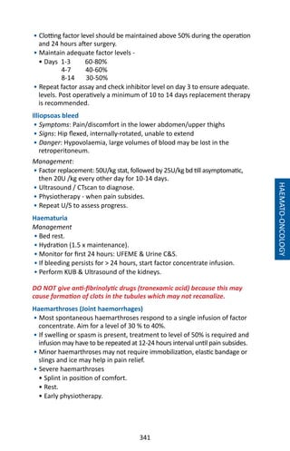 341
HAEMATO-ONCOLOGY
• Clotting factor level should be maintained above 50% during the operation
and 24 hours after surgery.
• Maintain adequate factor levels -
• Days 1-3 60-80%
4-7 40-60%
8-14 30-50%
• Repeat factor assay and check inhibitor level on day 3 to ensure adequate.
levels. Post operatively a minimum of 10 to 14 days replacement therapy
is recommended.
Illiopsoas bleed
• Symptoms: Pain/discomfort in the lower abdomen/upper thighs
• Signs: Hip flexed, internally-rotated, unable to extend
• Danger: Hypovolaemia, large volumes of blood may be lost in the
retroperitoneum.
Management:
• Factor replacement: 50U/kg stat, followed by 25U/kg bd till asymptomatic,
then 20U /kg every other day for 10-14 days.
• Ultrasound / CTscan to diagnose.
• Physiotherapy - when pain subsides.
• Repeat U/S to assess progress.
Haematuria
Management
• Bed rest.
• Hydration (1.5 x maintenance).
• Monitor for first 24 hours: UFEME  Urine CS.
• If bleeding persists for  24 hours, start factor concentrate infusion.
• Perform KUB  Ultrasound of the kidneys.
DO NOT give anti-fibrinolytic drugs (tranexamic acid) because this may
cause formation of clots in the tubules which may not recanalize.
Haemarthroses (Joint haemorrhages)
• Most spontaneous haemarthroses respond to a single infusion of factor
concentrate. Aim for a level of 30 % to 40%.
• If swelling or spasm is present, treatment to level of 50% is required and
infusion may have to be repeated at 12-24 hours interval until pain subsides.
• Minor haemarthroses may not require immobilization, elastic bandage or
slings and ice may help in pain relief.
• Severe haemarthroses
• Splint in position of comfort.
• Rest.
• Early physiotherapy.
 