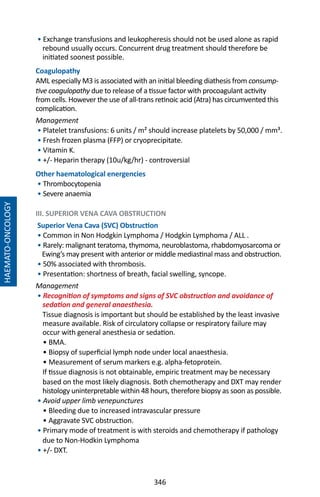 346
• Exchange transfusions and leukopheresis should not be used alone as rapid
rebound usually occurs. Concurrent drug treatment should therefore be
initiated soonest possible.
Coagulopathy
AML especially M3 is associated with an initial bleeding diathesis from consump-
tive coagulopathy due to release of a tissue factor with procoagulant activity
from cells. However the use of all-trans retinoic acid (Atra) has circumvented this
complication.
Management
• Platelet transfusions: 6 units / m² should increase platelets by 50,000 / mm³.
• Fresh frozen plasma (FFP) or cryoprecipitate.
• Vitamin K.
• +/- Heparin therapy (10u/kg/hr) - controversial
Other haematological energencies
• Thrombocytopenia
• Severe anaemia
III. SUPERIOR VENA CAVA OBSTRUCTION
Superior Vena Cava (SVC) Obstruction
• Common in Non Hodgkin Lymphoma / Hodgkin Lymphoma / ALL .
• Rarely: malignant teratoma, thymoma, neuroblastoma, rhabdomyosarcoma or
Ewing’s may present with anterior or middle mediastinal mass and obstruction.
• 50% associated with thrombosis.
• Presentation: shortness of breath, facial swelling, syncope.
Management
• Recognition of symptoms and signs of SVC obstruction and avoidance of
sedation and general anaesthesia.
Tissue diagnosis is important but should be established by the least invasive
measure available. Risk of circulatory collapse or respiratory failure may
occur with general anesthesia or sedation.
• BMA.
• Biopsy of superficial lymph node under local anaesthesia.
• Measurement of serum markers e.g. alpha-fetoprotein.
If tissue diagnosis is not obtainable, empiric treatment may be necessary
based on the most likely diagnosis. Both chemotherapy and DXT may render
histology uninterpretable within 48 hours, therefore biopsy as soon as possible.
• Avoid upper limb venepunctures
• Bleeding due to increased intravascular pressure
• Aggravate SVC obstruction.
• Primary mode of treatment is with steroids and chemotherapy if pathology
due to Non-Hodkin Lymphoma
• +/- DXT.
HAEMATO-ONCOLOGY
 