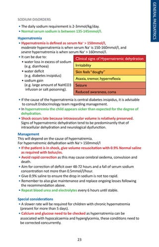 23
SODIUM DISORDERS
• The daily sodium requirement is 2-3mmol/kg/day.
• Normal serum sodium is between 135-145mmol/l.
Hypernatremia
• Hypernatremia is defined as serum Na+
 150mmol/l,
moderate hypernatremia is when serum Na+
is 150-160mmol/l, and
severe hypernatremia is when serum Na+
 160mmol/l.
• It can be due to:
	 • water loss in excess of sodium
(e.g. diarrhoea)
	 • water deficit
(e.g. diabetes insipidus)
	 • sodium gain
(e.g. large amount of NaHCO3
infusion or salt poisoning).
• If the cause of the hypernatremia is central diabetes insipidus, it is advisable
to consult Endocrinology team regarding management.
• In hypernatremia the child appears sicker than expected for the degree of
dehydration.
• Shock occurs late because intravascular volume is relatively preserved.
Signs of hypernatremic dehydration tend to be predominantly that of
intracellular dehydration and neurological dysfunction.
Management
This will depend on the cause of hypernatremia.
For hypernatremic dehydration with Na+
 150mmol/l
• If the patient is in shock, give volume resuscitation with 0.9% Normal saline
as required with bolus/es.
• Avoid rapid correction as this may cause cerebral oedema, convulsion and
death.
• Aim for correction of deficit over 48-72 hours and a fall of serum sodium
concentration not more than 0.5mmol/l/hour.
• Give 0.9% saline to ensure the drop in sodium is not too rapid.
• Remember to also give maintenance and replace ongoing losses following
the recommendation above.
• Repeat blood urea and electrolytes every 6 hours until stable.
Special considerations
• A slower rate will be required for children with chronic hypernatremia
(present for more than 5 days).
• Calcium and glucose need to be checked as hypernatremia can be
associated with hypocalcaemia and hyperglycemia, these conditions need to
be corrected concurrently.
Clinical signs of Hypernatremic dehydration
Irritability
Skin feels “doughy”
Ataxia, tremor, hyperreflexia
Seizure
Reduced awareness, coma
GENERALPAEDIATRICS
 