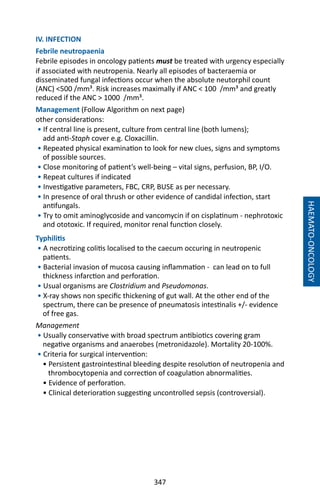 347
HAEMATO-ONCOLOGY
IV. INFECTION
Febrile neutropaenia
Febrile episodes in oncology patients must be treated with urgency especially
if associated with neutropenia. Nearly all episodes of bacteraemia or
disseminated fungal infections occur when the absolute neutorphil count
(ANC) 500 /mm³. Risk increases maximally if ANC  100 /mm³ and greatly
reduced if the ANC  1000 /mm³.
Management (Follow Algorithm on next page)
other considerations:
• If central line is present, culture from central line (both lumens);
add anti-Staph cover e.g. Cloxacillin.
• Repeated physical examination to look for new clues, signs and symptoms
of possible sources.
• Close monitoring of patient’s well-being – vital signs, perfusion, BP, I/O.
• Repeat cultures if indicated
• Investigative parameters, FBC, CRP, BUSE as per necessary.
• In presence of oral thrush or other evidence of candidal infection, start
antifungals.
• Try to omit aminoglycoside and vancomycin if on cisplatinum - nephrotoxic
and ototoxic. If required, monitor renal function closely.
Typhilitis
• A necrotizing colitis localised to the caecum occuring in neutropenic
patients.
• Bacterial invasion of mucosa causing inflammation - can lead on to full
thickness infarction and perforation.
• Usual organisms are Clostridium and Pseudomonas.
• X-ray shows non specific thickening of gut wall. At the other end of the
spectrum, there can be presence of pneumatosis intestinalis +/- evidence
of free gas.
Management
• Usually conservative with broad spectrum antibiotics covering gram
negative organisms and anaerobes (metronidazole). Mortality 20-100%.
• Criteria for surgical intervention:
• Persistent gastrointestinal bleeding despite resolution of neutropenia and
thrombocytopenia and correction of coagulation abnormalities.
• Evidence of perforation.
• Clinical deterioration suggesting uncontrolled sepsis (controversial).
 