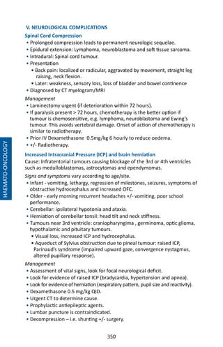 350
V. NEUROLOGICAL COMPLICATIONS
Spinal Cord Compression
• Prolonged compression leads to permanent neurologic sequelae.
• Epidural extension: Lymphoma, neuroblastoma and soft tissue sarcoma.
• Intradural: Spinal cord tumour.
• Presentation
• Back pain: localized or radicular, aggravated by movement, straight leg
raising, neck flexion.
• Later: weakness, sensory loss, loss of bladder and bowel continence
• Diagnosed by CT myelogram/MRI
Management
• Laminectomy urgent (if deterioration within 72 hours).
• If paralysis present  72 hours, chemotherapy is the better option if
tumour is chemosensitive, e.g. lymphoma, neuroblastoma and Ewing’s
tumour. This avoids vertebral damage. Onset of action of chemotherapy is
similar to radiotherapy.
• Prior IV Dexamethasone 0.5mg/kg 6 hourly to reduce oedema.
• +/- Radiotherapy.
Increased Intracranial Pressure (ICP) and brain herniation
Cause: Infratentorial tumours causing blockage of the 3rd or 4th ventricles
such as medulloblastomas, astrocytomas and ependymomas.
Signs and symptoms vary according to age/site.
• Infant - vomiting, lethargy, regression of milestones, seizures, symptoms of
obstructive hydrocephalus and increased OFC.
• Older - early morning recurrent headaches +/- vomiting, poor school
performance.
• Cerebellar: ipsilateral hypotonia and ataxia.
• Herniation of cerebellar tonsil: head tilt and neck stiffness.
• Tumours near 3rd ventricle: craniopharyngima , germinoma, optic glioma,
hypothalamic and pituitary tumours.
• Visual loss, increased ICP and hydrocephalus.
• Aqueduct of Sylvius obstruction due to pineal tumour: raised ICP,
Parinaud’s syndrome (impaired upward gaze, convergence nystagmus,
altered pupillary response).
Management
• Assessment of vital signs, look for focal neurological deficit.
• Look for evidence of raised ICP (bradycardia, hypertension and apnea).
• Look for evidence of herniation (respiratory pattern, pupil size and reactivity).
• Dexamethasone 0.5 mg/kg QID.
• Urgent CT to determine cause.
• Prophylactic antiepileptic agents.
• Lumbar puncture is contraindicated.
• Decompression – i.e. shunting +/- surgery.
HAEMATO-ONCOLOGY
 