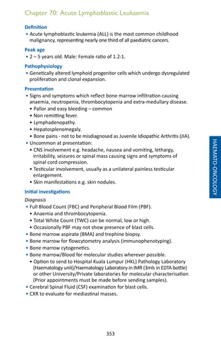 353
Chapter 70: Acute Lymphoblastic Leukaemia
Definition
• Acute lymphoblastic leukemia (ALL) is the most common childhood
malignancy, representing nearly one third of all paediatric cancers.
Peak age
• 2 – 5 years old. Male: Female ratio of 1.2:1.
Pathophysiology
• Genetically altered lymphoid progenitor cells which undergo dysregulated
proliferation and clonal expansion.
Presentation
• Signs and symptoms which reflect bone marrow infiltration causing
anaemia, neutropenia, thrombocytopenia and extra-medullary disease.
• Pallor and easy bleeding – common
• Non remitting fever.
• Lymphadenopathy.
• Hepatosplenomegaly.
• Bone pains - not to be misdiagnosed as Juvenile Idiopathic Arthritis (JIA).
• Uncommon at presentation:
• CNS involvement e.g. headache, nausea and vomiting, lethargy,
irritability, seizures or spinal mass causing signs and symptoms of
spinal cord compression.
• Testicular involvement, usually as a unilateral painless testicular
enlargement.
• Skin manifestations e.g. skin nodules.
Initial investigations
Diagnosis
• Full Blood Count (FBC) and Peripheral Blood Film (PBF).
• Anaemia and thrombocytopenia.
• Total White Count (TWC) can be normal, low or high.
• Occasionally PBF may not show presence of blast cells.
• Bone marrow aspirate (BMA) and trephine biopsy.
• Bone marrow for flowcytometry analysis (immunophenotyping).
• Bone marrow cytogenetics.
• Bone marrow/Blood for molecular studies wherever possible.
• Option to send to Hospital Kuala Lumpur (HKL) Pathology Laboratory
(Haematology unit)/Haematology Laboratory in IMR (3mls in EDTA bottle)
or other University/Private laboratories for molecular characterisation
(Prior appointments must be made before sending samples).
• Cerebral Spinal Fluid (CSF) examination for blast cells.
• CXR to evaluate for mediastinal masses.
HAEMATO-ONCOLOGY
 
