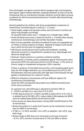 355
HAEMATO-ONCOLOGY
Once discharged, care givers must be able to recognise signs and symptoms
that require urgent medical attention, especially infections as they can be life
threatening. Even on maintenance therapy, infections must be taken seriously
as patients are still immunocompromised up to 3 months after discontinuing
chemotherapy.
General guidelines for children with Acute Lymphoblastic Leukaemia on
maintenance chemotherapy for a total of 2 - 2.5 years:
• Check height, weight and calculate surface area (m2) every 3 months and
adjust drug dosages accordingly.
To calculate body surface area = √ [Height (cm) x Weight (kg) / 3600]
• Check full blood count every 2 weeks for the first 1- 2 months after starting
maintenance chemotherapy and monthly thereafter if stable.
• Bone marrow aspiration should be considered if counts are repeatedly low
or if there is clinical suspicion of relapse. Majority of relapse (2/3) would
occur within the first year of stopping treatment.
• CNS disease would present itself usually with headache, vomiting,
abnormal sensorium or hypothalamic symptoms (e.g. Hyperphagia and
abnormal weight gain).
• Testicular relapse present as a painless unilateral swelling
• Cotrimoxazole is routinely used as prophylaxis against Pneumocystis carinii
pneumonia (PCP) and continued until the end of therapy. In the event of
chronic cough or unexplained tachypnoea, CXR is required.
If there is evidence of interstitial pneumonitis, send nasopharyngeal secre-
tions for PCP Antigen detection e.g. Immunoflorescent test (IFT) or PCP
PCR detection and treat empirically with high dose Cotrimoxazole 20 mg/
kg/day in divided doses for a total of 2 weeks.
• Different institutions and protocols will have different regimes for
maintenance chemotherapy.
Check the TWC and Absolute Neutrophil Count (ANC) threshold levels
of the various protocols:
As a general rule, chemotherapy is adjusted to maintain TWC at
2 - 3 X109
/L and ANC at or more than 0.75 X 109
/L.
• If TWC drop to levels of 1-2 X109
/L and ANC to levels of 0.5 -0.75 x 109
/L
or platelet level at 50-100 x 109
/L, reduce tablet 6-Mercaptopurine (6MP)
and oral methotrexate (MTX) normal dose by 50%.
• Once counts are above those levels, increase 6MP and MTX back to 75%
of normal dose.
• Review the patient in 1 week and if counts can be maintained, increase
back to 100% of normal dose.
• If TWC is  1 X 109
/L and ANC  0.5 x 109
/L or platelets  50 x 109
/L, stop
both drugs.
• Restart drugs at 50% dose once neutrophil count have recovered
 0.75 x 109
/L and then increase back to 75% and 100% as above.
 
