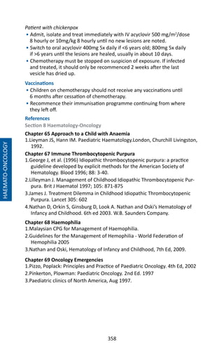 358
HAEMATO-ONCOLOGY
Patient with chickenpox
• Admit, isolate and treat immediately with IV acyclovir 500 mg/m2
/dose
8 hourly or 10mg/kg 8 hourly until no new lesions are noted.
• Switch to oral acyclovir 400mg 5x daily if 6 years old; 800mg 5x daily
if 6 years until the lesions are healed, usually in about 10 days.
• Chemotherapy must be stopped on suspicion of exposure. If infected
and treated, it should only be recommenced 2 weeks after the last
vesicle has dried up.
Vaccinations
• Children on chemotherapy should not receive any vaccinations until
6 months after cessation of chemotherapy.
• Recommence their immunisation programme continuing from where
they left off.
References
Section 8 Haematology-Oncology
Chapter 65 Approach to a Child with Anaemia
1.Lieyman JS, Hann IM. Paediatric Haematology.London, Churchill Livingston,
1992.
Chapter 67 Immune Thrombocytopenic Purpura
1.George J, et al. (1996) Idiopathic thrombocytopenic purpura: a practice
guideline developed by explicit methods for the American Society of
Hematology. Blood 1996; 88: 3-40.
2.Lilleyman J. Management of Childhood Idiopathic Thrombocytopenic Pur-
pura. Brit J Haematol 1997; 105: 871-875
3.James J. Treatment Dilemma in Childhood Idiopathic Thrombocytopenic
Purpura. Lancet 305: 602
4.Nathan D, Orkin S, Ginsburg D, Look A. Nathan and Oski’s Hematology of
Infancy and Childhood. 6th ed 2003. W.B. Saunders Company.
Chapter 68 Haemophilia
1.Malaysian CPG for Management of Haemophilia.
2.Guidelines for the Management of Hemophilia - World Federation of
Hemophilia 2005
3.Nathan and Oski, Hematology of Infancy and Childhood, 7th Ed, 2009.
Chapter 69 Oncology Emergencies
1.Pizzo, Poplack: Principles and Practice of Paediatric Oncology. 4th Ed, 2002
2.Pinkerton, Plowman: Paediatric Oncology. 2nd Ed. 1997
3.Paediatric clinics of North America, Aug 1997.
 