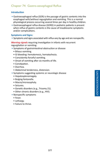 377
Chapter 74: Gastro-oesophageal Reflux
Introduction
• Gastroesophageal reflux (GER) is the passage of gastric contents into the
esophageal with/without regurgitation and vomiting. This is a normal
physiological process occurring several times per day in healthy children.
• Gastroesophageal reflux disease (GERD) in pediatric patients is present
when reflux of gastric contents is the cause of troublesome symptoms
and/or complications.
Symptoms and Signs:
• Symptoms and signs associated with reflux vary by age and are nonspecific.
Warning signals requiring investigation in infants with recurrent
regurgitation or vomiting:
• Symptoms of gastrointestinal obstruction or disease
• Bilious vomiting.
• GI bleeding: hematemesis, hematochezia.
• Consistently forceful vomiting.
• Onset of vomiting after six months of life.
• Constipation.
• Diarrhea.
• Abdominal tenderness, distension.
• Symptoms suggesting systemic or neurologic disease
• Hepatosplenomegaly.
• Bulging fontanelle.
• Macro/microcephaly.
• Seizures.
• Genetic disorders (e.g., Trisomy 21).
• Other chronic disorders (e.g., HIV).
• Nonspecific symptoms
• Fever.
• Lethargy.
• Failure to thrive.
GASTROENTEROLOGY
 