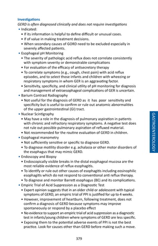 379
Investigations
GERD is often diagnosed clinically and does not require investigations
• Indicated:
• If its information is helpful to define difficult or unusual cases.
• If of value in making treatment decisions.
• When secondary causes of GORD need to be excluded especially in
severely affected patients.
• Esophageal pH Monitoring
• The severity of pathologic acid reflux does not correlate consistently
with symptom severity or demonstrable complications
• For evaluation of the efficacy of antisecretory therapy
• To correlate symptoms (e.g., cough, chest pain) with acid reflux
episodes, and to select those infants and children with wheezing or
respiratory symptoms in whom GER is an aggravating factor.
• Sensitivity, specificity, and clinical utility of pH monitoring for diagnosis
and management of extraesophageal complications of GER is uncertain.
• Barium Contrast Radiography
• Not useful for the diagnosis of GERD as it has poor sensitivity and
specificity but is useful to confirm or rule out anatomic abnormalities
of the upper gastrointestinal (GI) tract.
• Nuclear Scintigraphy
• May have a role in the diagnosis of pulmonary aspiration in patients
with chronic and refractory respiratory symptoms. A negative test does
not rule out possible pulmonary aspiration of refluxed material.
• Not recommended for the routine evaluation of GERD in children.
• Esophageal manometry
• Not sufficiently sensitive or specific to diagnose GERD.
• To diagnose motility disorder e.g. achalasia or other motor disorders of
the esophagus that may mimic GERD.
• Endoscopy and Biopsy
• Endoscopically visible breaks in the distal esophageal mucosa are the
most reliable evidence of reflux esophagitis.
• To identify or rule out other causes of esophagitis including eosinophilic
esophagitis which do not respond to conventional anti reflux therapy.
• To diagnose and monitor Barrett esophagus (BE) and its complications.
• Empiric Trial of Acid Suppression as a Diagnostic Test
• Expert opinion suggests that in an older child or adolescent with typical
symptoms of GERD, an empiric trial of PPI is justified for up to 4 weeks.
• However, improvement of heartburn, following treatment, does not
confirm a diagnosis of GERD because symptoms may improve
spontaneously or respond by a placebo effect
• No evidence to support an empiric trial of acid suppression as a diagnostic
test in infants/young children where symptoms of GERD are less specific.
• Exposing them to the potential adverse events of PPI is not the best
practice. Look for causes other than GERD before making such a move.
GASTROENTEROLOGY
 