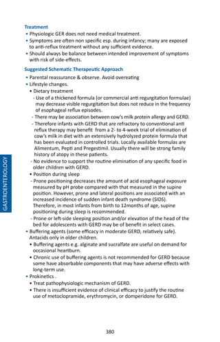 380
GASTROENTEROLOGY
Treatment
• Physiologic GER does not need medical treatment.
• Symptoms are often non specific esp. during infancy; many are exposed
to anti-reflux treatment without any sufficient evidence.
• Should always be balance between intended improvement of symptoms
with risk of side-effects.
Suggested Schematic Therapeutic Approach
• Parental reassurance  observe. Avoid overeating
• Lifestyle changes.
• Dietary treatment
- Use of a thickened formula (or commercial anti regurgitation formulae)
may decrease visible regurgitation but does not reduce in the frequency
of esophageal reflux episodes.
- There may be association between cow’s milk protein allergy and GERD.
- Therefore infants with GERD that are refractory to conventional anti
reflux therapy may benefit from a 2- to 4-week trial of elimination of
cow’s milk in diet with an extensively hydrolyzed protein formula that
has been evaluated in controlled trials. Locally available formulas are
Alimentum, Pepti and Pregestimil. Usually there will be strong family
history of atopy in these patients.
- No evidence to support the routine elimination of any specific food in
older children with GERD.
• Position during sleep
- Prone positioning decreases the amount of acid esophageal exposure
measured by pH probe compared with that measured in the supine
position. However, prone and lateral positions are associated with an
increased incidence of sudden infant death syndrome (SIDS).
Therefore, in most infants from birth to 12months of age, supine
positioning during sleep is recommended.
- Prone or left-side sleeping position and/or elevation of the head of the
bed for adolescents with GERD may be of benefit in select cases.
• Buffering agents (some efficacy in moderate GERD, relatively safe).
Antacids only in older children.
• Buffering agents e.g. alginate and sucralfate are useful on demand for
occasional heartburn.
• Chronic use of buffering agents is not recommended for GERD because
some have absorbable components that may have adverse effects with
long-term use.
• Prokinetics .
• Treat pathophysiologic mechanism of GERD.
• There is insufficient evidence of clinical efficacy to justify the routine
use of metoclopramide, erythromycin, or domperidone for GERD.
 