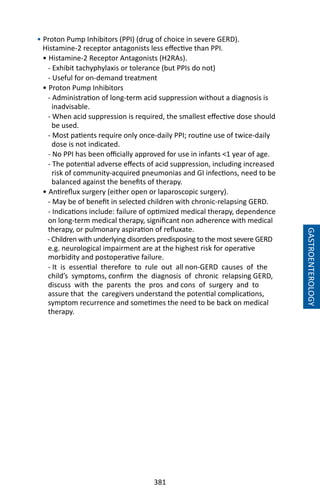 381
GASTROENTEROLOGY
• Proton Pump Inhibitors (PPI) (drug of choice in severe GERD).
Histamine-2 receptor antagonists less effective than PPI.
• Histamine-2 Receptor Antagonists (H2RAs).
- Exhibit tachyphylaxis or tolerance (but PPIs do not)
- Useful for on-demand treatment
• Proton Pump Inhibitors
- Administration of long-term acid suppression without a diagnosis is
inadvisable.
- When acid suppression is required, the smallest effective dose should
be used.
- Most patients require only once-daily PPI; routine use of twice-daily
dose is not indicated.
- No PPI has been officially approved for use in infants 1 year of age.
- The potential adverse effects of acid suppression, including increased
risk of community-acquired pneumonias and GI infections, need to be
balanced against the benefits of therapy.
• Antireflux surgery (either open or laparoscopic surgery).
- May be of benefit in selected children with chronic-relapsing GERD.
- Indications include: failure of optimized medical therapy, dependence
on long-term medical therapy, significant non adherence with medical
therapy, or pulmonary aspiration of refluxate.
- Children with underlying disorders predisposing to the most severe GERD
e.g. neurological impairment are at the highest risk for operative
morbidity and postoperative failure.
- It is essential therefore to rule out all non-GERD causes of the
child’s symptoms, confirm the diagnosis of chronic relapsing GERD,
discuss with the parents the pros and cons of surgery and to
assure that the caregivers understand the potential complications,
symptom recurrence and sometimes the need to be back on medical
therapy.
 