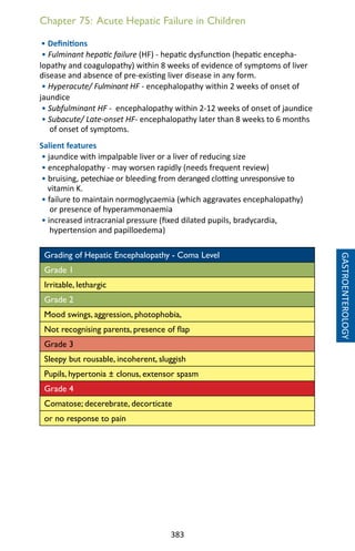 383
Chapter 75: Acute Hepatic Failure in Children
• Definitions
• Fulminant hepatic failure (HF) - hepatic dysfunction (hepatic encepha-
lopathy and coagulopathy) within 8 weeks of evidence of symptoms of liver
disease and absence of pre-existing liver disease in any form.
• Hyperacute/ Fulminant HF - encephalopathy within 2 weeks of onset of
jaundice
• Subfulminant HF - encephalopathy within 2-12 weeks of onset of jaundice
• Subacute/ Late-onset HF- encephalopathy later than 8 weeks to 6 months
of onset of symptoms.
Salient features
• jaundice with impalpable liver or a liver of reducing size
• encephalopathy - may worsen rapidly (needs frequent review)
• bruising, petechiae or bleeding from deranged clotting unresponsive to
vitamin K.
• failure to maintain normoglycaemia (which aggravates encephalopathy)
or presence of hyperammonaemia
• increased intracranial pressure (fixed dilated pupils, bradycardia,
hypertension and papilloedema)
Grading of Hepatic Encephalopathy - Coma Level
Grade 1
Irritable, lethargic
Grade 2
Mood swings, aggression, photophobia,
Not recognising parents, presence of flap
Grade 3
Sleepy but rousable, incoherent, sluggish
Pupils, hypertonia ± clonus, extensor spasm
Grade 4
Comatose; decerebrate, decorticate
or no response to pain
GASTROENTEROLOGY
 