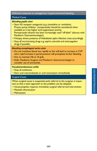 389
GASTROENTEROLOGY
Definitive measures to management of gastrointestinal bleeding
Medical Cause
Bleeding peptic ulcer
• Start H2 receptor antagonist (e.g. cimetidine or ranitidine).
Proton pump inhibitor (omeprazole) should be considered when
available as it has higher acid suppressant activity.
Pantoprazole infusion has been increasingly used “off label” (discuss with
Paediatric Gastroenterologist).
• If biopsy shows presence of Helicobacter pylori infection, treat accordingly.
• Stop all incriminating drugs e.g. aspirin, steroids and anticoagulant
drugs if possible.
Bleeding oesophageal varies ulcer
• Do not transfuse blood too rapidly as this will lead to increase in CVP
and a rapid increase in portal pressure will precipitate further bleeding.
• Aim to maintain Hb at 10 g/dL.
• Refer Paediatric Surgeon and Paediatric Gastroenterologist to
consider use of octreotide.
Pseudomembranous colitis
• Stop all antibiotics
• Start oral metronidazole or oral vancomycin immediately.
Surgical Cause
When surgical cause is suspected, early referral to the surgeon is impor-
tant so that a team approach to the problem can be adopted.
• Intussusception requires immediate surgical referral and intervention.
• Meckel’s diverticulum
• Malrotation
 