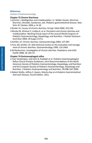 390
GASTROENTEROLOGY
References
Section 9 Gastroenterology
Chapter 72 Chronic Diarrhoea
1.Schmitz J. Maldigestion and malabsorption. In: Walker Goulet, Kleinman
Sherman, Shneider, Sanderson, eds. Pediatric gastrointestinal disease. New
York: B C Decker, 2004, p. 8–20.
2.Binder HJ. Causes of chronic diarrhea. N Engl J Med 2006; 355:236.
3.Bhutta ZA, Ghishan F, Lindley K, et al. Persistent and chronic diarrhea and
malabsorption: Working Group report of the second World Congress of
Pediatric Gastroenterology, Hepatology, and Nutrition. J Pediatr Gastroen-
terol Nutr 2004; 39 Suppl 2:S711.
4.Schiller, LR. Chronic diarrhea. Gastroenterology 2004; 127:287.
5.Fine, KD, Schiller, LR. AGA technical review on the evaluation and manage-
ment of chronic diarrhea. Gastroenterology 1999; 116:1464.
6.M Ravikumara. Investigation of chronic diarrhea. Paediatrics and child
health 2008; 18: 441-47.
Chapter 74 Gastroesophageal reflux
1.Yvan Vandenplas, and Colin D. Rudolph et al. Pediatric Gastroesophageal
Reflux Clinical Practice Guidelines: Joint Recommendations of the North
American Society of Pediatric Gastroenterology, Hepatology, and Nutrition
and the European Society of Pediatric Gastroenterology, Hepatology and
Nutrition. J Pediatric Gastroenterology and Nutrition. 49:498–547 2009.
2.Robert Wyllie, Jeffrey S. Hyams, Marsha Kay et al.Pediatric Gastrointestinal
And Liver Disease, Fourth Edition. 2011.
 