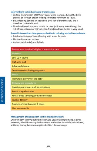 398
Interventions to limit perinatal transmission
• Vertical transmission of HIV may occur while in utero, during the birth
process or through breast-feeding. The rates vary from 25 - 30%.
• Breastfeeding confers an additional 14% risk of transmission, and is
therefore contraindicated.
• Blood and blood products should be used judiciously even though the
risk of transmission of HIV infection from blood transfusion is very small.
Several interventions have proven effective in reducing vertical transmission:
• Total substitution of breastfeeding with infant formula.
• Elective Caesarean section.
• Antiretroviral (ARV) prophylaxis.
Factors associated with higher transmission rate
Maternal
Low CD 4 counts
High viral load
Advanced disease
Seroconversion during pregnancy
Foetal
Premature delivery of the baby
Delivery and procedures
Invasive procedures such as episiotomy
Foetal scalp electrodes
Foetal blood sampling and amniocentesis
Vaginal delivery
Rupture of membranes  4 hours
Chorioamnionitis
Management of Babies Born to HIV Infected Mothers
Children born to HIV positive mothers are usually asymptomatic at birth.
However, all will have acquired maternal antibodies. In uninfected children,
antibody testing becomes negative by 10 - 18 months age.
INFECTIOUSDISEASE
 