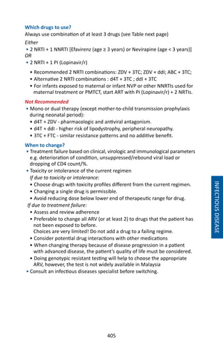 405
Which drugs to use?
Always use combination of at least 3 drugs (see Table next page)
Either
• 2 NRTI + 1 NNRTI [Efavirenz (age ≥ 3 years) or Nevirapine (age  3 years)]
OR
• 2 NRTI + 1 PI (Lopinavir/r)
• Recommended 2 NRTI combinations: ZDV + 3TC; ZDV + ddI; ABC + 3TC;
• Alternative 2 NRTI combinations : d4T + 3TC ; ddI + 3TC
• For infants exposed to maternal or infant NVP or other NNRTIs used for
maternal treatment or PMTCT, start ART with PI (Lopinavir/r) + 2 NRTIs.
Not Recommended
• Mono or dual therapy (except mother-to-child transmission prophylaxis
during neonatal period):
• d4T + ZDV - pharmacologic and antiviral antagonism.
• d4T + ddI - higher risk of lipodystrophy, peripheral neuropathy.
• 3TC + FTC - similar resistance patterns and no additive benefit.
When to change?
• Treatment failure based on clinical, virologic and immunological parameters
e.g. deterioration of condition, unsuppressed/rebound viral load or
dropping of CD4 count/%.
• Toxicity or intolerance of the current regimen
If due to toxicity or intolerance:
• Choose drugs with toxicity profiles different from the current regimen.
• Changing a single drug is permissible.
• Avoid reducing dose below lower end of therapeutic range for drug.
If due to treatment failure:
• Assess and review adherence
• Preferable to change all ARV (or at least 2) to drugs that the patient has
not been exposed to before.
Choices are very limited! Do not add a drug to a failing regime.
• Consider potential drug interactions with other medications
• When changing therapy because of disease progression in a patient
with advanced disease, the patient’s quality of life must be considered.
• Doing genotypic resistant testing will help to choose the appropriate
ARV, however, the test is not widely available in Malaysia
• Consult an infectious diseases specialist before switching.
INFECTIOUSDISEASE
 
