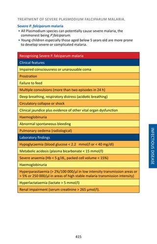 415
INFECTIOUSDISEASE
TREATMENT OF SEVERE PLASMODIUM FALCIPARUM MALARIA.
Severe P. falciparum malaria
• All Plasmodium species can potentially cause severe malaria, the
commonest being P falciparum.
• Young children especially those aged below 5 years old are more prone
to develop severe or complicated malaria.
Recognising Severe P. falciparum malaria
Clinical features
Impaired consciousness or unarousable coma
Prostration
Failure to feed
Multiple convulsions (more than two episodes in 24 h)
Deep breathing, respiratory distress (acidotic breathing)
Circulatory collapse or shock
Clinical jaundice plus evidence of other vital organ dysfunction
Haemoglobinuria
Abnormal spontaneous bleeding
Pulmonary oedema (radiological)
Laboratory findings
Hypoglycaemia (blood glucose  2.2 mmol/l or  40 mg/dl)
Metabolic acidosis (plasma bicarbonate  15 mmol/l)
Severe anaemia (Hb  5 g/dL, packed cell volume  15%)
Haemoglobinuria
Hyperparasitaemia ( 2%/100 000/μl in low intensity transmission areas or
 5% or 250 000/μl in areas of high stable malaria transmission intensity)
Hyperlactataemia (lactate  5 mmol/l)
Renal impairment (serum creatinine  265 μmol/l).
 