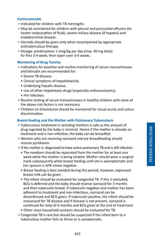 423
Corticosteroids
• Indicated for children with TB meningitis.
• May be considered for children with pleural and pericardial effusion (to
hasten reabsorption of fluid), severe miliary disease (if hypoxic) and
endobronchial disease.
• Steroids should be given only when accompanied by appropriate
antituberculous therapy.
• Dosage: prednisolone 1-2mg/kg per day (max. 40 mg daily)
for first 3-4 week, then taper over 3-4 weeks.
Monitoring of Drug Toxicity
• Indications for baseline and routine monitoring of serum transaminases
and bilirubin are recommended for:
• Severe TB disease.
• Clinical symptoms of hepatotoxicity.
• Underlying hepatic disease.
• Use of other hepatotoxic drugs (especially anticonvulsants).
• HIV infection.
• Routine testing of serum transaminases in healthy children with none of
the above risk factors is not necessary.
• Children on Ethambutol should be monitored for visual acuity and colour
discrimination.
Breast-feeding and the Mother with Pulmonary Tuberculosis
• Tuberculosis treatment in lactating mothers is safe as the amount of
drug ingested by the baby is minimal. Hence if the mother is already on
treatment and is non-infective, the baby can be breastfed.
• Women who are receiving isoniazid and are breastfeeding should
receive pyridoxine.
• If the mother is diagnosed to have active pulmonary TB and is still infective:
• The newborn should be separated from the mother for at least one
week while the mother is being treated. Mother should wear a surgical
mask subsequently while breast feeding until she is asymptomatic and
her sputum is AFB-smear negative .
• Breast feeding is best avoided during this period, however, expressed
breast milk can be given .
• The infant should be evaluated for congenital TB. If this is excluded,
BCG is deferred and the baby should receive isoniazid for 3 months
and then tuberculin tested. If tuberculin negative and mother has been
adherent to treatment and non-infectious, isoniazid can be
discontinued and BCG given. If tuberculin positive, the infant should be
reassessed for TB disease and if disease is not present, isoniazid is
continued for total of 6 months and BCG given at the end of treatment.
• Other close household contacts should be evaluated for TB.
• Congenital TB is rare but should be suspected if the infant born to a
tuberculous mother fails to thrive or is symptomatic.
INFECTIOUSDISEASE
 