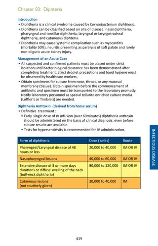 439
Chapter 83: Diphteria
INFECTIOUSDISEASE
Introduction
• Diphtheria is a clinical syndrome caused by Corynebacterium diphtheria.
• Diphtheria can be classified based on site of disease: nasal diphtheria,
pharyngeal and tonsillar diphtheria, laryngeal or laryngotracheal
diphtheria, and cutaneous diphteria.
• Diphtheria may cause systemic complication such as myocarditis
(mortality 50%), neuritis presenting as paralysis of soft palate and rarely
non-oliguric acute kidney injury.
Management of an Acute Case
• All suspected and confirmed patients must be placed under strict
isolation until bacteriological clearance has been demonstrated after
completing treatment. Strict droplet precautions and hand hygiene must
be observed by healthcare workers.
• Obtain specimens for culture from nose, throat, or any mucosal
membrane (tissue). Obtain specimen before the commencement of
antibiotic and specimen must be transported to the laboratory promptly.
Notify laboratory personnel as special tellurite enriched culture media
(Loffler’s or Tindale’s) are needed.
Diphtheria Antitoxin (derived from horse serum)
• Definitive treatment :
• Early, single dose of IV infusion (over 60minutes) diphtheria antitoxin
should be administered on the basis of clinical diagnosis, even before
culture results are available.
• Tests for hypersensitivity is recommended for IV administration.
Form of diphtheria Dose ( units) Route
Pharyngeal/Laryngeal disease of 48
hours or less
20,000 to 40,000 IM OR IV
Nasopharyngeal lesions 40,000 to 60,000 IM OR IV
Extensive disease of 3 or more days
durations or diffuse swelling of the neck
(bull-neck diphtheria)
80,000 to 120,000 IM OR IV
Cutaneous lesions
(not routinely given)
20,000 to 40,000 IM
 
