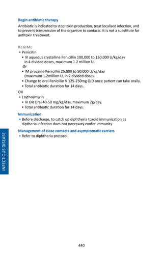 440
Begin antibiotic therapy
Antibiotic is indicated to stop toxin production, treat localised infection, and
to prevent transmission of the organism to contacts. It is not a substitute for
antitoxin treatment.
REGIME
• Penicillin
• IV aqueous crystalline Penicillin 100,000 to 150,000 U/kg/day
in 4 divided doses, maximum 1.2 million U.
Or
• IM procaine Penicillin 25,000 to 50,000 U/kg/day
(maximum 1.2million U, in 2 divided doses.
• Change to oral Penicillin V 125-250mg QID once patient can take orally.
• Total antibiotic duration for 14 days.
OR
• Erythromycin
• IV OR Oral 40-50 mg/kg/day, maximum 2g/day.
• Total antibiotic duration for 14 days.
Immunization
• Before discharge, to catch up diphtheria toxoid immunization as
diptheria infection does not necessary confer immunity
Management of close contacts and asymptomatic carriers
• Refer to diphtheria protocol.
INFECTIOUSDISEASE
 