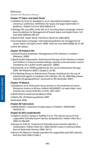 442
INFECTIOUSDISEASE
References
Section 10 Infectious Disease
Chapter 77 Sepsis and Septic Shock
1.Goldstein B, Giroir B, Randolph A, et al. International pediatric sepsis
consensus conference: Definitions for sepsis and organ dysfunction in
pediatrics. Pediatr Crit Care Med 2005;6:2-8
2.Dellinger RP, Levy MM, Carlet JM, et al. Surviving Sepsis Campaign: Interna-
tional Guidelines for Management of Severe Sepsis and Septic Shock. Crit
Care Med 2008;36:296-327
3.Warrick Butt. Septic Shock. Ped Clinics North Am 2001;48(3)
4.Surviving Sepsis Campaign: International guidelines for management of
severe sepsis and septic shock: 2008. Intensive Care Med (2008) 34:17–60
5.APLS 5th edition.
Chapter 78 Pediatric HIV
1.Clinical Practice Guidelines: Management of HIV infection in children
(Malaysia, 2008).
2.World Health Organization. Antiretroviral therapy of HIV infection in infants
and children in resource-limited settings: towards universal access: recom-
mendations for a public health approach (2006).
3.Sharland M, et al. PENTA guidelines for the use of antiretroviral therapy,
2004. HIV Medicine 2004; 5 (Suppl 2) :61-86.
4.The Working Group on Antiretroviral Therapy. Guidelines for the use of
antiretroviral agents in Paediatric HIV infection. Oct 26, 2006 http://www.
aidsinfo.nih.gov/guidelines/ (accessed on 9th December 2007)
Chapter 79 Malaria
1.Dondorp A, et al. Artesunate versus quinine in the treatment of severe
falciparum malaria in African children (AQUAMAT): on open-label, rand-
omized trial; Lancet 2010 Nov 13:376: 1647-1657.
2.WHO Malaria treatment Guidelines 2010.
3.Metha PN. UK Malaria guidelines 2007.
4.Red Book 2009.
Chapter 80 Tuberculosis
1.RAPID ADVICE. Treatment of tuberculosis in Children WHO/HTM/
TB/2010.13.
Chapter 81 BCG Lymphadenitis
1.Singha A, Surjit S, Goraya S, Radhika S et al. The natural course of non-
suppurative Calmette-Guerin bacillus lymphadenitis. Pediatr Infect Dis J
2002:21:446-448
2.Goraya JS, Virdi VS. Treatment of Calmette-Guerin bacillus adenitis, a
metaanalysis. Pediatr Infect Dis J 2001;20:632-4 (also in Cochrane Data-
base of Systematic Reviews 2004; Vol 2.)
3.Banani SA, Alborzi A. Needle aspiration for suppurative post-BCG adenitis.
Arch Dis Child 1994;71:446-7.
 