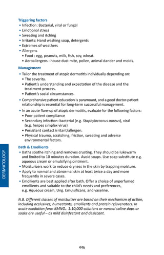 446
Triggering factors
• Infection: Bacterial, viral or fungal
• Emotional stress
• Sweating and itching
• Irritants: Hand washing soap, detergents
• Extremes of weathers
• Allergens
• Food : egg, peanuts, milk, fish, soy, wheat.
• Aeroallergens : house dust mite, pollen, animal dander and molds.
Management
• Tailor the treatment of atopic dermatitis individually depending on:
• The severity.
• Patient’s understanding and expectation of the disease and the
treatment process.
• Patient’s social circumstances.
• Comprehensive patient education is paramount, and a good doctor-patient
relationship is essential for long-term successful management.
• In an acute flare-up of atopic dermatitis, evaluate for the following factors:
• Poor patient compliance
• Secondary infection: bacterial (e.g. Staphylococcus aureus), viral
(e.g. herpes simplex virus)
• Persistent contact irritant/allergen.
• Physical trauma, scratching, friction, sweating and adverse
environmental factors.
Bath  Emollients
• Baths soothe itching and removes crusting. They should be lukewarm
and limited to 10 minutes duration. Avoid soaps. Use soap substitute e.g.
aqueous cream or emulsifying ointment.
• Moisturizers work to reduce dryness in the skin by trapping moisture.
• Apply to normal and abnormal skin at least twice a day and more
frequently in severe cases.
• Emollients are best applied after bath. Offer a choice of unperfumed
emollients and suitable to the child’s needs and preferences,
e.g. Aqueous cream, Ung. Emulsificans, and vaseline.
N.B. Different classes of moisturizer are based on their mechanism of action,
including occlusives, humectants, emollients and protein rejuvenators. In
acute exudation form KMNO4 1:10,000 solutions or normal saline daps or
soaks are useful – as mild disinfectant and desiccant.
DERMATOLOGY
 