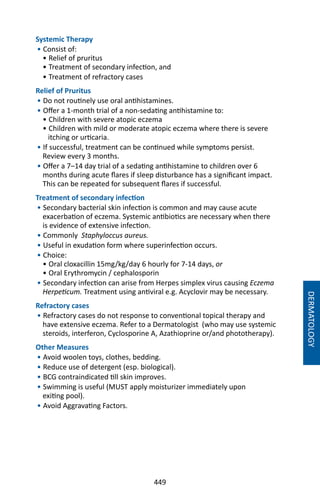 449
Systemic Therapy
• Consist of:
• Relief of pruritus
• Treatment of secondary infection, and
• Treatment of refractory cases
Relief of Pruritus
• Do not routinely use oral antihistamines.
• Offer a 1-month trial of a non-sedating antihistamine to:
• Children with severe atopic eczema
• Children with mild or moderate atopic eczema where there is severe
itching or urticaria.
• If successful, treatment can be continued while symptoms persist.
Review every 3 months.
• Offer a 7–14 day trial of a sedating antihistamine to children over 6
months during acute flares if sleep disturbance has a significant impact.
This can be repeated for subsequent flares if successful.
Treatment of secondary infection
• Secondary bacterial skin infection is common and may cause acute
exacerbation of eczema. Systemic antibiotics are necessary when there
is evidence of extensive infection.
• Commonly Staphyloccus aureus.
• Useful in exudation form where superinfection occurs.
• Choice:
• Oral cloxacillin 15mg/kg/day 6 hourly for 7-14 days, or
• Oral Erythromycin / cephalosporin
• Secondary infection can arise from Herpes simplex virus causing Eczema
Herpeticum. Treatment using antiviral e.g. Acyclovir may be necessary.
Refractory cases
• Refractory cases do not response to conventional topical therapy and
have extensive eczema. Refer to a Dermatologist (who may use systemic
steroids, interferon, Cyclosporine A, Azathioprine or/and phototherapy).
Other Measures
• Avoid woolen toys, clothes, bedding.
• Reduce use of detergent (esp. biological).
• BCG contraindicated till skin improves.
• Swimming is useful (MUST apply moisturizer immediately upon
exiting pool).
• Avoid Aggravating Factors.
DERMATOLOGY
 