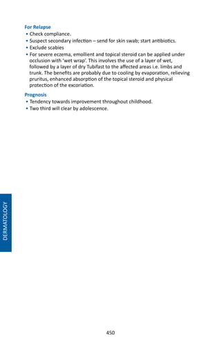 450
For Relapse
• Check compliance.
• Suspect secondary infection – send for skin swab; start antibiotics.
• Exclude scabies
• For severe eczema, emollient and topical steroid can be applied under
occlusion with ‘wet wrap’. This involves the use of a layer of wet,
followed by a layer of dry Tubifast to the affected areas i.e. limbs and
trunk. The benefits are probably due to cooling by evaporation, relieving
pruritus, enhanced absorption of the topical steroid and physical
protection of the excoriation.
Prognosis
• Tendency towards improvement throughout childhood.
• Two third will clear by adolescence.
DERMATOLOGY
 