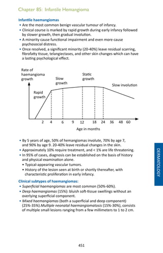 451
Infantile haemangiomas
• Are the most common benign vascular tumour of infancy.
• Clinical course is marked by rapid growth during early infancy followed
by slower growth, then gradual involution.
• A minority cause functional impairment and even more cause
psychosocial distress.
• Once resolved, a significant minority (20-40%) leave residual scarring,
fibrofatty tissue, telangiectases, and other skin changes which can have
a lasting psychological effect.
• By 5 years of age, 50% of hemangiomas involute, 70% by age 7,
and 90% by age 9. 20-40% leave residual changes in the skin.
• Approximately 10% require treatment, and  1% are life threatening.
• In 95% of cases, diagnosis can be established on the basis of history
and physical examination alone.
• Typical-appearing vascular tumors.
• History of the lesion seen at birth or shortly thereafter, with
characteristic proliferation in early infancy.
Clinical subtypes of haemangiomas:
• Superficial haemangiomas are most common (50%-60%).
• Deep haemangiomas (15%): bluish soft-tissue swellings without an
overlying superficial component.
• Mixed haemangiomas (both a superficial and deep component)
(25%-35%).Multiple neonatal haemangiomatosis (15%-30%), consists
of multiple small lesions ranging from a few millimeters to 1 to 2 cm.
Chapter 85: Infantile Hemangioma
DERMATOLOGY
Rate of
haemangioma
growth
2 1812964 24 36 48 60
Rapid
growth
Slow
growth
Static
growth
Slow involution
Age in months
 
