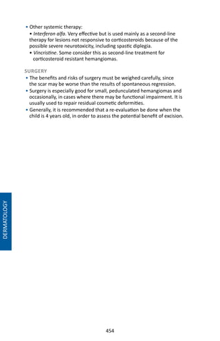 454
DERMATOLOGY
• Other systemic therapy:
• Interferon alfa. Very effective but is used mainly as a second-line
therapy for lesions not responsive to corticosteroids because of the
possible severe neurotoxicity, including spastic diplegia.
• Vincristine. Some consider this as second-line treatment for
corticosteroid resistant hemangiomas.
SURGERY
• The benefits and risks of surgery must be weighed carefully, since
the scar may be worse than the results of spontaneous regression.
• Surgery is especially good for small, pedunculated hemangiomas and
occasionally, in cases where there may be functional impairment. It is
usually used to repair residual cosmetic deformities.
• Generally, it is recommended that a re-evaluation be done when the
child is 4 years old, in order to assess the potential benefit of excision.
 