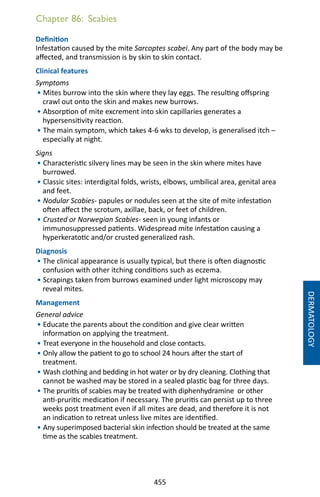 455
Chapter 86: Scabies
Definition
Infestation caused by the mite Sarcoptes scabei. Any part of the body may be
affected, and transmission is by skin to skin contact.
Clinical features
Symptoms
• Mites burrow into the skin where they lay eggs. The resulting offspring
crawl out onto the skin and makes new burrows.
• Absorption of mite excrement into skin capillaries generates a
hypersensitivity reaction.
• The main symptom, which takes 4-6 wks to develop, is generalised itch –
especially at night.
Signs
• Characteristic silvery lines may be seen in the skin where mites have
burrowed.
• Classic sites: interdigital folds, wrists, elbows, umbilical area, genital area
and feet.
• Nodular Scabies- papules or nodules seen at the site of mite infestation
often affect the scrotum, axillae, back, or feet of children.
• Crusted or Norwegian Scabies- seen in young infants or
immunosuppressed patients. Widespread mite infestation causing a
hyperkeratotic and/or crusted generalized rash.
Diagnosis
• The clinical appearance is usually typical, but there is often diagnostic
confusion with other itching conditions such as eczema.
• Scrapings taken from burrows examined under light microscopy may
reveal mites.
Management
General advice
• Educate the parents about the condition and give clear written
information on applying the treatment.
• Treat everyone in the household and close contacts.
• Only allow the patient to go to school 24 hours after the start of
treatment.
• Wash clothing and bedding in hot water or by dry cleaning. Clothing that
cannot be washed may be stored in a sealed plastic bag for three days.
• The pruritis of scabies may be treated with diphenhydramine or other
anti-pruritic medication if necessary. The pruritis can persist up to three
weeks post treatment even if all mites are dead, and therefore it is not
an indication to retreat unless live mites are identified.
• Any superimposed bacterial skin infection should be treated at the same
time as the scabies treatment.
DERMATOLOGY
 