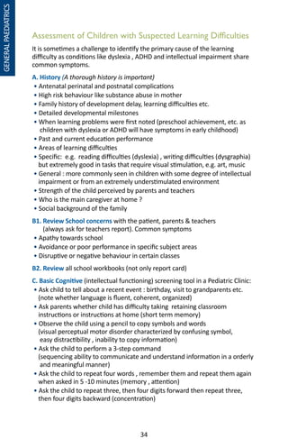 34
Assessment of Children with Suspected Learning Difficulties
It is sometimes a challenge to identify the primary cause of the learning
difficulty as conditions like dyslexia , ADHD and intellectual impairment share
common symptoms.
A. History (A thorough history is important)
• Antenatal perinatal and postnatal complications
• High risk behaviour like substance abuse in mother
• Family history of development delay, learning difficulties etc.
• Detailed developmental milestones
• When learning problems were first noted (preschool achievement, etc. as
children with dyslexia or ADHD will have symptoms in early childhood)
• Past and current education performance
• Areas of learning difficulties
• Specific: e.g. reading difficulties (dyslexia) , writing difficulties (dysgraphia)
but extremely good in tasks that require visual stimulation, e.g. art, music
• General : more commonly seen in children with some degree of intellectual
impairment or from an extremely understimulated environment
• Strength of the child perceived by parents and teachers
• Who is the main caregiver at home ?
• Social background of the family
B1. Review School concerns with the patient, parents  teachers
(always ask for teachers report). Common symptoms
• Apathy towards school
• Avoidance or poor performance in specific subject areas
• Disruptive or negative behaviour in certain classes
B2. Review all school workbooks (not only report card)
C. Basic Cognitive (intellectual functioning) screening tool in a Pediatric Clinic:
• Ask child to tell about a recent event : birthday, visit to grandparents etc.
(note whether language is fluent, coherent, organized)
• Ask parents whether child has difficulty taking retaining classroom
instructions or instructions at home (short term memory)
• Observe the child using a pencil to copy symbols and words
(visual perceptual motor disorder characterized by confusing symbol,
easy distractibility , inability to copy information)
• Ask the child to perform a 3-step command
(sequencing ability to communicate and understand information in a orderly
and meaningful manner)
• Ask the child to repeat four words , remember them and repeat them again
when asked in 5 -10 minutes (memory , attention)
• Ask the child to repeat three, then four digits forward then repeat three,
then four digits backward (concentration)
GENERALPAEDIATRICS
 