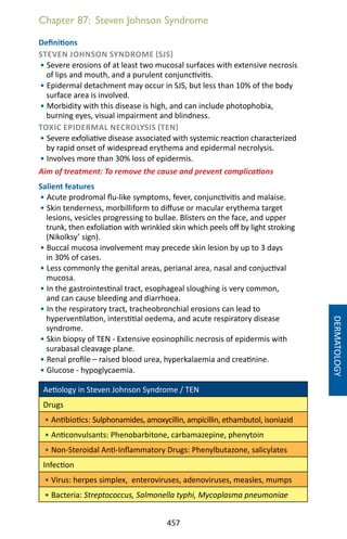 457
Chapter 87: Steven Johnson Syndrome
Definitions
STEVEN JOHNSON SYNDROME (SJS)
• Severe erosions of at least two mucosal surfaces with extensive necrosis
of lips and mouth, and a purulent conjunctivitis.
• Epidermal detachment may occur in SJS, but less than 10% of the body
surface area is involved.
• Morbidity with this disease is high, and can include photophobia,
burning eyes, visual impairment and blindness.
TOXIC EPIDERMAL NECROLYSIS (TEN)
• Severe exfoliative disease associated with systemic reaction characterized
by rapid onset of widespread erythema and epidermal necrolysis.
• Involves more than 30% loss of epidermis.
Aim of treatment: To remove the cause and prevent complications
Salient features
• Acute prodromal flu-like symptoms, fever, conjunctivitis and malaise.
• Skin tenderness, morbilliform to diffuse or macular erythema target
lesions, vesicles progressing to bullae. Blisters on the face, and upper
trunk, then exfoliation with wrinkled skin which peels off by light stroking
(Nikolksy’ sign).
• Buccal mucosa involvement may precede skin lesion by up to 3 days
in 30% of cases.
• Less commonly the genital areas, perianal area, nasal and conjuctival
mucosa.
• In the gastrointestinal tract, esophageal sloughing is very common,
and can cause bleeding and diarrhoea.
• In the respiratory tract, tracheobronchial erosions can lead to
hyperventilation, interstitial oedema, and acute respiratory disease
syndrome.
• Skin biopsy of TEN - Extensive eosinophilic necrosis of epidermis with
surabasal cleavage plane.
• Renal profile – raised blood urea, hyperkalaemia and creatinine.
• Glucose - hypoglycaemia.
Aetiology in Steven Johnson Syndrome / TEN
Drugs
• Antibiotics: Sulphonamides, amoxycillin, ampicillin, ethambutol, isoniazid
• Anticonvulsants: Phenobarbitone, carbamazepine, phenytoin
• Non-Steroidal Anti-Inflammatory Drugs: Phenylbutazone, salicylates
Infection
• Virus: herpes simplex, enteroviruses, adenoviruses, measles, mumps
• Bacteria: Streptococcus, Salmonella typhi, Mycoplasma pneumoniae
DERMATOLOGY
 