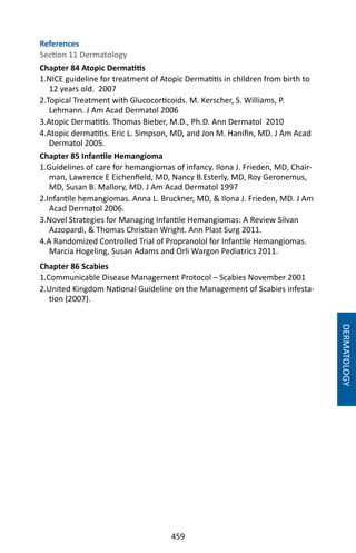 459
DERMATOLOGY
References
Section 11 Dermatology
Chapter 84 Atopic Dermatitis
1.NICE guideline for treatment of Atopic Dermatitis in children from birth to
12 years old. 2007
2.Topical Treatment with Glucocorticoids. M. Kerscher, S. Williams, P.
Lehmann. J Am Acad Dermatol 2006
3.Atopic Dermatitis. Thomas Bieber, M.D., Ph.D. Ann Dermatol 2010
4.Atopic dermatitis. Eric L. Simpson, MD, and Jon M. Hanifin, MD. J Am Acad
Dermatol 2005.
Chapter 85 Infantile Hemangioma
1.Guidelines of care for hemangiomas of infancy. Ilona J. Frieden, MD, Chair-
man, Lawrence E Eichenfield, MD, Nancy B.Esterly, MD, Roy Geronemus,
MD, Susan B. Mallory, MD. J Am Acad Dermatol 1997
2.Infantile hemangiomas. Anna L. Bruckner, MD,  Ilona J. Frieden, MD. J Am
Acad Dermatol 2006.
3.Novel Strategies for Managing Infantile Hemangiomas: A Review Silvan
Azzopardi,  Thomas Christian Wright. Ann Plast Surg 2011.
4.A Randomized Controlled Trial of Propranolol for Infantile Hemangiomas.
Marcia Hogeling, Susan Adams and Orli Wargon Pediatrics 2011.
Chapter 86 Scabies
1.Communicable Disease Management Protocol – Scabies November 2001
2.United Kingdom National Guideline on the Management of Scabies infesta-
tion (2007).
 