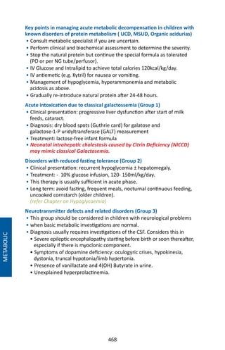 468
Key points in managing acute metabolic decompensation in children with
known disorders of protein metabolism ( UCD, MSUD, Organic acidurias)
• Consult metabolic specialist if you are uncertain.
• Perform clinical and biochemical assessment to determine the severity.
• Stop the natural protein but continue the special formula as tolerated
(PO or per NG tube/perfusor).
• IV Glucose and Intralipid to achieve total calories 120kcal/kg/day.
• IV antiemetic (e.g. Kytril) for nausea or vomiting.
• Management of hypoglycemia, hyperammonemia and metabolic
acidosis as above.
• Gradually re-introduce natural protein after 24-48 hours.
Acute intoxication due to classical galactossemia (Group 1)
• Clinical presentation: progressive liver dysfunction after start of milk
feeds, cataract.
• Diagnosis: dry blood spots (Guthrie card) for galatose and
galactose-1-P uridyltransferase (GALT) measurement
• Treatment: lactose-free infant formula
• Neonatal intrahepatic cholestasis caused by Citrin Deficiency (NICCD)
may mimic classical Galactosemia.
Disorders with reduced fasting tolerance (Group 2)
• Clinical presentation: recurrent hypoglycemia ± hepatomegaly.
• Treatment: - 10% glucose infusion, 120- 150ml/kg/day.
• This therapy is usually sufficient in acute phase.
• Long term: avoid fasting, frequent meals, nocturnal continuous feeding,
uncooked cornstarch (older children).
(refer Chapter on Hypoglycaemia)
Neurotransmitter defects and related disorders (Group 3)
• This group should be considered in children with neurological problems
• when basic metabolic investigations are normal.
• Diagnosis usually requires investigations of the CSF. Considers this in
• Severe epileptic encephalopathy starting before birth or soon thereafter,
especially if there is myoclonic component.
• Symptoms of dopamine deficiency: oculogyric crises, hypokinesia,
dystonia, truncal hypotonia/limb hypertonia.
• Presence of vanillactate and 4(OH) Butyrate in urine.
• Unexplained hyperprolactinemia.
METABOLIC
 