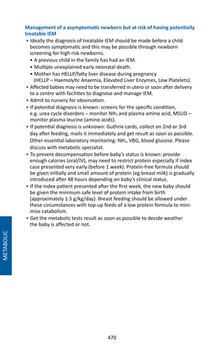 470
Management of a asymptomatic newborn but at risk of having potentially
treatable IEM
• Ideally the diagnosis of treatable IEM should be made before a child
becomes symptomatic and this may be possible through newborn
screening for high risk newborns.
• A previous child in the family has had an IEM.
• Multiple unexplained early neonatal death.
• Mother has HELLP/fatty liver disease during pregnancy
(HELLP – Haemolytic Anaemia, Elevated Liver Enzymes, Low Platelets).
• Affected babies may need to be transferred in utero or soon after delivery
to a centre with facilities to diagnose and manage IEM.
• Admit to nursery for observation.
• If potential diagnosis is known: screens for the specific condition,
e.g. urea cycle disorders – monitor NH3 and plasma amino acid, MSUD –
monitor plasma leucine (amino acids).
• If potential diagnosis is unknown: Guthrie cards, collect on 2nd or 3rd
day after feeding, mails it immediately and get result as soon as possible.
Other essential laboratory monitoring: NH3, VBG, blood glucose. Please
discuss with metabolic specialist.
• To prevent decompensation before baby’s status is known: provide
enough calories (oral/IV), may need to restrict protein especially if index
case presented very early (before 1 week). Protein-free formula should
be given initially and small amount of protein (eg breast milk) is gradually
introduced after 48 hours depending on baby’s clinical status.
• If the index patient presented after the first week, the new baby should
be given the minimum safe level of protein intake from birth
(approximately 1.5 g/kg/day). Breast feeding should be allowed under
these circumstances with top-up feeds of a low protein formula to mini-
mise catabolism.
• Get the metabolic tests result as soon as possible to decide weather
the baby is affected or not.
METABOLIC
 