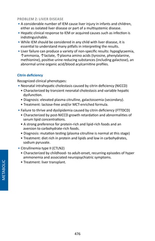 476
METABOLIC
PROBLEM 2: LIVER DISEASE
• A considerable number of IEM cause liver injury in infants and children,
either as isolated liver disease or part of a multisystemic disease.
• Hepatic clinical response to IEM or acquired causes such as infection is
indistinguishable.
• While IEM should be considered in any child with liver disease, it is
essential to understand many pitfalls in interpreting the results.
• Liver failure can produce a variety of non-specific results: hypoglycaemia,
↑ammonia, ↑lactate, ↑plasma amino acids (tyrosine, phenylalanine,
methionine), positive urine reducing substances (including galactose), an
abnormal urine organic acid/blood acylcarnitine profiles.
Citrin deficiency
Recognized clinical phenotypes:
• Neonatal intrahepatic cholestasis caused by citrin deficiency (NICCD)
• Characterized by transient neonatal cholestasis and variable hepatic
dysfunction.
• Diagnosis: elevated plasma citrulline, galactossemia (secondary).
• Treatment: lactose-free and/or MCT-enriched formula.
• Failure to thrive and dyslipidemia caused by citrin deficiency (FTTDCD)
• Characterized by post-NICCD growth retardation and abnormalities of
serum lipid concentrations.
• A strong preference for protein-rich and lipid-rich foods and an
aversion to carbohydrate-rich foods.
• Diagnosis: mutation testing (plasma citrulline is normal at this stage)
• Treatment: diet rich in protein and lipids and low in carbohydrates,
sodium pyruvate.
• Citrullinemia type II (CTLN2)
• Characterized by childhood- to adult-onset, recurring episodes of hyper
ammonemia and associated neuropsychiatric symptoms.
• Treatment: liver transplant.
 