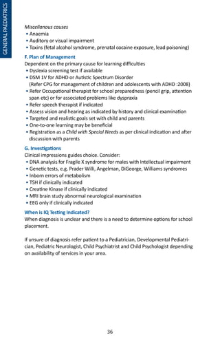 36
Miscellanous causes
• Anaemia
• Auditory or visual impairment
• Toxins (fetal alcohol syndrome, prenatal cocaine exposure, lead poisoning)
F. Plan of Management
Dependent on the primary cause for learning difficulties
• Dyslexia screening test if available
• DSM 1V for ADHD or Autistic Spectrum Disorder
(Refer CPG for management of children and adolescents with ADHD :2008)
• Refer Occupational therapist for school preparedness (pencil grip, attention
span etc) or for associated problems like dyspraxia
• Refer speech therapist if indicated
• Assess vision and hearing as indicated by history and clinical examination
• Targeted and realistic goals set with child and parents
• One-to-one learning may be beneficial
• Registration as a Child with Special Needs as per clinical indication and after
discussion with parents
G. Investigations
Clinical impressions guides choice. Consider:
• DNA analysis for Fragile X syndrome for males with Intellectual impairment
• Genetic tests, e.g. Prader Willi, Angelman, DiGeorge, Williams syndromes
• Inborn errors of metabolism
• TSH if clinically indicated
• Creatine Kinase if clinically indicated
• MRI brain study abnormal neurological examination
• EEG only if clinically indicated
When is IQ Testing Indicated?
When diagnosis is unclear and there is a need to determine options for school
placement.
If unsure of diagnosis refer patient to a Pediatrician, Developmental Pediatri-
cian, Pediatric Neurologist, Child Psychiatrist and Child Psychologist depending
on availability of services in your area.
GENERALPAEDIATRICS
 