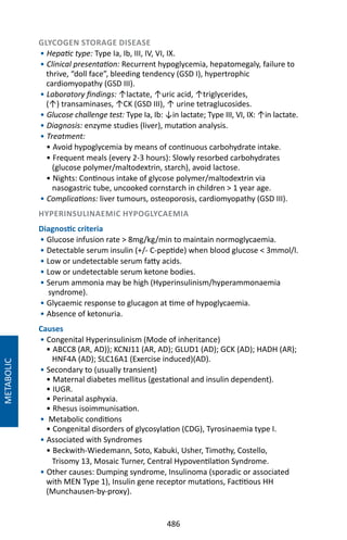 486
GLYCOGEN STORAGE DISEASE
• Hepatic type: Type Ia, Ib, III, IV, VI, IX.
• Clinical presentation: Recurrent hypoglycemia, hepatomegaly, failure to
thrive, “doll face”, bleeding tendency (GSD I), hypertrophic
cardiomyopathy (GSD III).
• Laboratory findings: ↑lactate, ↑uric acid, ↑triglycerides,
(↑) transaminases, ↑CK (GSD III), ↑ urine tetraglucosides.
• Glucose challenge test: Type Ia, Ib: ↓in lactate; Type III, VI, IX: ↑in lactate.
• Diagnosis: enzyme studies (liver), mutation analysis.
• Treatment:
• Avoid hypoglycemia by means of continuous carbohydrate intake.
• Frequent meals (every 2-3 hours): Slowly resorbed carbohydrates
(glucose polymer/maltodextrin, starch), avoid lactose.
• Nights: Continous intake of glycose polymer/maltodextrin via
nasogastric tube, uncooked cornstarch in children  1 year age.
• Complications: liver tumours, osteoporosis, cardiomyopathy (GSD III).
HYPERINSULINAEMIC HYPOGLYCAEMIA
Diagnostic criteria
• Glucose infusion rate  8mg/kg/min to maintain normoglycaemia.
• Detectable serum insulin (+/- C-peptide) when blood glucose  3mmol/l.
• Low or undetectable serum fatty acids.
• Low or undetectable serum ketone bodies.
• Serum ammonia may be high (Hyperinsulinism/hyperammonaemia
syndrome).
• Glycaemic response to glucagon at time of hypoglycaemia.
• Absence of ketonuria.
Causes
• Congenital Hyperinsulinism (Mode of inheritance)
• ABCC8 (AR, AD)); KCNJ11 (AR, AD); GLUD1 (AD); GCK (AD); HADH (AR);
HNF4A (AD); SLC16A1 (Exercise induced)(AD).
• Secondary to (usually transient)
• Maternal diabetes mellitus (gestational and insulin dependent).
• IUGR.
• Perinatal asphyxia.
• Rhesus isoimmunisation.
•  Metabolic conditions
• Congenital disorders of glycosylation (CDG), Tyrosinaemia type I.
• Associated with Syndromes
• Beckwith-Wiedemann, Soto, Kabuki, Usher, Timothy, Costello,
Trisomy 13, Mosaic Turner, Central Hypoventilation Syndrome.
• Other causes: Dumping syndrome, Insulinoma (sporadic or associated
with MEN Type 1), Insulin gene receptor mutations, Factitious HH
(Munchausen-by-proxy).
METABOLIC
 