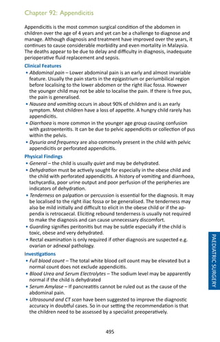 495
Chapter 92: Appendicitis
Appendicitis is the most common surgical condition of the abdomen in
children over the age of 4 years and yet can be a challenge to diagnose and
manage. Although diagnosis and treatment have improved over the years, it
continues to cause considerable morbidity and even mortality in Malaysia.
The deaths appear to be due to delay and difficulty in diagnosis, inadequate
perioperative fluid replacement and sepsis.
Clinical Features
• Abdominal pain – Lower abdominal pain is an early and almost invariable
feature. Usually the pain starts in the epigastrium or periumbilical region
before localising to the lower abdomen or the right iliac fossa. However
the younger child may not be able to localise the pain. If there is free pus,
the pain is generalised.
• Nausea and vomiting occurs in about 90% of children and is an early
symptom. Most children have a loss of appetite. A hungry child rarely has
appendicitis.
• Diarrhoea is more common in the younger age group causing confusion
with gastroenteritis. It can be due to pelvic appendicitis or collection of pus
within the pelvis.
• Dysuria and frequency are also commonly present in the child with pelvic
appendicitis or perforated appendicitis.
Physical Findings
• General – the child is usually quiet and may be dehydrated.
• Dehydration must be actively sought for especially in the obese child and
the child with perforated appendicitis. A history of vomiting and diarrhoea,
tachycardia, poor urine output and poor perfusion of the peripheries are
indicators of dehydration.
• Tenderness on palpation or percussion is essential for the diagnosis. It may
be localised to the right iliac fossa or be generalised. The tenderness may
also be mild initially and difficult to elicit in the obese child or if the ap-
pendix is retrocaecal. Eliciting rebound tenderness is usually not required
to make the diagnosis and can cause unnecessary discomfort.
• Guarding signifies peritonitis but may be subtle especially if the child is
toxic, obese and very dehydrated.
• Rectal examination is only required if other diagnosis are suspected e.g.
ovarian or adnexal pathology.
Investigations
• Full blood count – The total white blood cell count may be elevated but a
normal count does not exclude appendicitis.
• Blood Urea and Serum Electrolytes – The sodium level may be apparently
normal if the child is dehydrated
• Serum Amylase – If pancreatitis cannot be ruled out as the cause of the
abdominal pain.
• Ultrasound and CT scan have been suggested to improve the diagnostic
accuracy in doubtful cases. So in our setting the recommendation is that
the children need to be assessed by a specialist preoperatively.
PAEDIATRICSURGERY
 