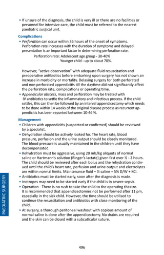 496
• If unsure of the diagnosis, the child is very ill or there are no facilities or
personnel for intensive care, the child must be referred to the nearest
paediatric surgical unit.
Complications
• Perforation can occur within 36 hours of the onset of symptoms.
Perforation rate increases with the duration of symptoms and delayed
presentation is an important factor in determining perforation rate.
Perforation rate: Adolescent age group - 30-40%
Younger child - up to about 70%.
However, “active observation” with adequate fluid resuscitation and
preoperative antibiotics before embarking upon surgery has not shown an
increase in morbidity or mortality. Delaying surgery for both perforated
and non perforated appendicitis till the daytime did not significantly affect
the perforation rate, complications or operating time.
• Appendicular abscess, mass and perforation may be treated with
IV antibiotics to settle the inflammatory and infectious process. If the child
settles, this can then be followed by an interval appendicectomy which needs
to be done within 14 weeks of the original disease process as recurrent ap-
pendicitis has been reported between 10-46 %.
Management
• Children with appendicitis (suspected or confirmed) should be reviewed
by a specialist.
• Dehydration should be actively looked for. The heart rate, blood
pressure, perfusion and the urine output should be closely monitored.
The blood pressure is usually maintained in the children until they have
decompensated.
• Rehydration must be aggressive, using 20 mls/kg aliquots of normal
saline or Hartmann’s solution (Ringer’s lactate) given fast over ½ - 2 hours.
The child should be reviewed after each bolus and the rehydration contin-
ued until the child’s heart rate, perfusion and urine output and electrolytes
are within normal limits. Maintenance fluid – ½ saline + 5% D/W + KCl.
• Antibiotics must be started early, soon after the diagnosis is made.
• Inotropes may need to be started early if the child is in severe sepsis.
• Operation - There is no rush to take the child to the operating theatre.
It is recommended that appendicectomies not be performed after 11 pm,
especially in the sick child. However, the time should be utilised to
continue the resuscitation and antibiotics with close monitoring of the
child.
• At surgery, a thorough peritoneal washout with copious amount of
normal saline is done after the appendicectomy. No drains are required
and the skin can be closed with a subcuticular suture.
PAEDIATRICSURGERY
 