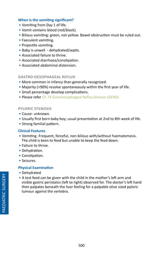 500
PAEDIATRICSURGERY
When is the vomiting significant?
• Vomiting from Day 1 of life.
• Vomit contains blood (red/black).
• Bilious vomiting: green, not yellow. Bowel obstruction must be ruled out.
• Faeculent vomiting.
• Projectile vomiting.
• Baby is unwell - dehydrated/septic.
• Associated failure to thrive.
• Associated diarrhoea/constipation.
• Associated abdominal distension.
GASTRO-OESOPHAGEAL REFLUX
• More common in infancy than generally recognized.
• Majority (90%) resolve spontaneously within the first year of life.
• Small percentage develop complications.
• Please refer Ch 74 Gastroesophageal Reflux Disease (GERD)
PYLORIC STENOSIS
• Cause- unknown.
• Usually first born baby boy; usual presentation at 2nd to 8th week of life.
• Strong familial pattern.
Clinical Features
• Vomiting -Frequent, forceful, non-bilious with/without haematemesis.
The child is keen to feed but unable to keep the feed down.
• Failure to thrive.
• Dehydration.
• Constipation.
• Seizures.
Physical Examination
• Dehydrated
• A test feed can be given with the child in the mother’s left arm and
visible gastric peristalsis (left to right) observed for. The doctor’s left hand
then palpates beneath the liver feeling for a palpable olive sized pyloric
tumour against the vertebra.
 