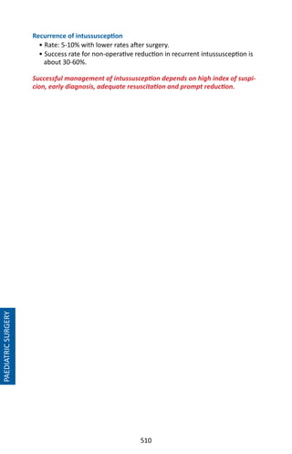 510
PAEDIATRICSURGERY
Recurrence of intussusception
• Rate: 5-10% with lower rates after surgery.
• Success rate for non-operative reduction in recurrent intussusception is
about 30-60%.
Successful management of intussusception depends on high index of suspi-
cion, early diagnosis, adequate resuscitation and prompt reduction.
 