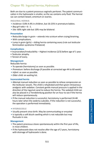 511
Chapter 95: Inguinal hernias, Hydrocoele
Both are due to a patent processus vaginalis peritonei. The patent communi-
cation in the hydrocoele is smaller, so the sac contains only fluid. The hernial
sac can contain bowel, omentum or ovaries.
INGUINAL HERNIA
• Incidence: 0.8%-4.4% in children, but 16-25% in premature babies.
• Boy:girl ratio = 6 : 1.
• Site: 60% right side but 10% may be bilateral.
Presentation
• Reducible bulge in groin – extends into scrotum when crying/straining.
• With complications.
• Lump in groin (girls) – sliding hernia containing ovary (rule out testicular
feminization syndrome if bilateral)
Complications
• Incarceration/Irreducibility – Highest incidence (2/3) before age of 1 year.
• Testicular atrophy.
• Torsion of ovary.
Management
Reducible hernia:
• To operate (herniotomy) as soon as possible.
• Premature: before discharge (if possible at corrected age-44 to 60 week)
• Infant: as soon as possible.
• Older child: on waiting list.
Incarcerated hernia
• Attempt manual reduction as soon as possible to relieve compression on
the testicular vessels. The child is rehydrated and then given intravenous
analgesic with sedation. Constant gentle manual pressure is applied in the
direction of the inguinal canal to reduce the hernia. The sedated child can
also be placed in a Trendelenburg position for an hour to see if the hernia
will reduce spontaneously.
• If the manual reduction is successful, herniotomy is performed 24-48
hours later when the oedema subsides. If the reduction is not successful,
the operation is performed immediately.
• HYDROCOELE
• Usually present since birth. May be communicating or encysted
• Is typically a soft bluish swelling which is not reducible but may
fluctuate in size.
Management
• The patent processus closes spontaneously within the first year of life,
in most children.
• If the hydrocoele does not resolve after the age of 2 years, herniotomy
with drainage of hydrocoele is done.
PAEDIATRICSURGERY
 