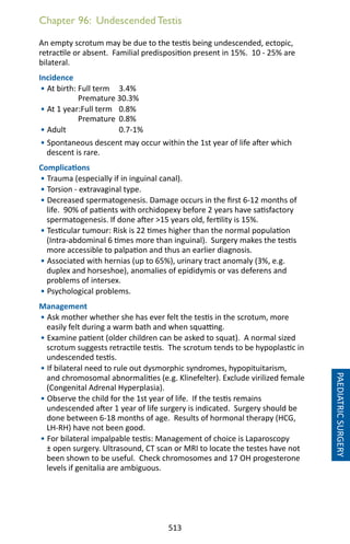 513
Chapter 96: Undescended Testis
An empty scrotum may be due to the testis being undescended, ectopic,
retractile or absent. Familial predisposition present in 15%. 10 - 25% are
bilateral.
Incidence
• At birth: Full term 	 3.4%
	 Premature 30.3%
• At 1 year:Full term 	 0.8%
	 Premature	 0.8%
• Adult 		 0.7-1%
• Spontaneous descent may occur within the 1st year of life after which
descent is rare.
Complications
• Trauma (especially if in inguinal canal).
• Torsion - extravaginal type.
• Decreased spermatogenesis. Damage occurs in the first 6-12 months of
life. 90% of patients with orchidopexy before 2 years have satisfactory
spermatogenesis. If done after 15 years old, fertility is 15%.
• Testicular tumour: Risk is 22 times higher than the normal population
(Intra-abdominal 6 times more than inguinal). Surgery makes the testis
more accessible to palpation and thus an earlier diagnosis.
• Associated with hernias (up to 65%), urinary tract anomaly (3%, e.g.
duplex and horseshoe), anomalies of epididymis or vas deferens and
problems of intersex.
• Psychological problems.
Management
• Ask mother whether she has ever felt the testis in the scrotum, more
easily felt during a warm bath and when squatting.
• Examine patient (older children can be asked to squat). A normal sized
scrotum suggests retractile testis. The scrotum tends to be hypoplastic in
undescended testis.
• If bilateral need to rule out dysmorphic syndromes, hypopituitarism,
and chromosomal abnormalities (e.g. Klinefelter). Exclude virilized female
(Congenital Adrenal Hyperplasia).
• Observe the child for the 1st year of life. If the testis remains
undescended after 1 year of life surgery is indicated. Surgery should be
done between 6-18 months of age. Results of hormonal therapy (HCG,
LH-RH) have not been good.
• For bilateral impalpable testis: Management of choice is Laparoscopy
± open surgery. Ultrasound, CT scan or MRI to locate the testes have not
been shown to be useful. Check chromosomes and 17 OH progesterone
levels if genitalia are ambiguous.
PAEDIATRICSURGERY
 