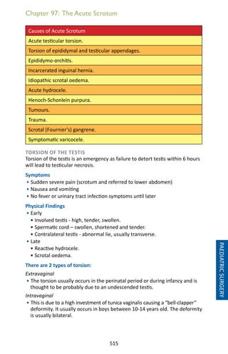 515
Chapter 97: The Acute Scrotum
Causes of Acute Scrotum
Acute testicular torsion.
Torsion of epididymal and testicular appendages.
Epididymo-orchitis.
Incarcerated inguinal hernia.
Idiopathic scrotal oedema.
Acute hydrocele.
Henoch-Schonlein purpura.
Tumours.
Trauma.
Scrotal (Fournier’s) gangrene.
Symptomatic varicocele.
TORSION OF THE TESTIS
Torsion of the testis is an emergency as failure to detort testis within 6 hours
will lead to testicular necrosis.
Symptoms
• Sudden severe pain (scrotum and referred to lower abdomen)
• Nausea and vomiting
• No fever or urinary tract infection symptoms until later
Physical Findings
• Early	
• Involved testis - high, tender, swollen.
• Spermatic cord – swollen, shortened and tender.
• Contralateral testis - abnormal lie, usually transverse.
• Late	
• Reactive hydrocele.
• Scrotal oedema.
There are 2 types of torsion:
Extravaginal
• The torsion usually occurs in the perinatal period or during infancy and is
thought to be probably due to an undescended testis.
Intravaginal
• This is due to a high investment of tunica vaginalis causing a “bell-clapper”
deformity. It usually occurs in boys between 10-14 years old. The deformity
is usually bilateral.
PAEDIATRICSURGERY
 