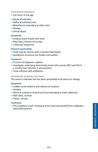517
EPIDIDYMO-ORCHITIS
• Can occur at any age.
• Route of infection
• Reflux of infected urine.
• Blood borne secondary to other sites.
• Mumps.
• Sexual abuse.
Symptoms
• Gradual onset of pain with fever.
• May have a history of mumps.
• ± Dysuria/ frequency.
Physical examination
• Testis may be normal with a reactive hydrocoele.
• Epididymal structures are tender and swollen.
Treatment
• If unsure of diagnosis, explore.
• Investigate underlying abnormality (renal ultra sound, MCU and IVU if
a urinary tract infection is also present)
• Treat infection with antibiotics.
IDIOPATHIC SCROTAL OEDEMA
The cause is unknown but has been postulated to be due to an allergy.
Symptoms
• Sudden acute oedema and redness of scrotum.
• Painless.
• Starts as erythema of perineum and extending to lower abdomen.
• Well child, no fever.
• Testes: normal.
Treatment
• This condition is self –limiting but the child may benefit from antibiotics
and antihistamines.
PAEDIATRICSURGERY
 