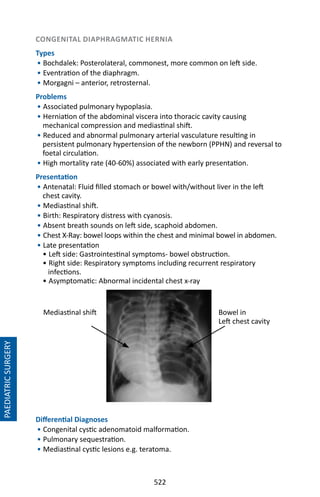 522
CONGENITAL DIAPHRAGMATIC HERNIA
Types
• Bochdalek: Posterolateral, commonest, more common on left side.
• Eventration of the diaphragm.
• Morgagni – anterior, retrosternal.
Problems
• Associated pulmonary hypoplasia.
• Herniation of the abdominal viscera into thoracic cavity causing
mechanical compression and mediastinal shift.
• Reduced and abnormal pulmonary arterial vasculature resulting in
persistent pulmonary hypertension of the newborn (PPHN) and reversal to
foetal circulation.
• High mortality rate (40-60%) associated with early presentation.
Presentation
• Antenatal: Fluid filled stomach or bowel with/without liver in the left
chest cavity.
• Mediastinal shift.
• Birth: Respiratory distress with cyanosis.
• Absent breath sounds on left side, scaphoid abdomen.
• Chest X-Ray: bowel loops within the chest and minimal bowel in abdomen.
• Late presentation
• Left side: Gastrointestinal symptoms- bowel obstruction.
• Right side: Respiratory symptoms including recurrent respiratory
infections.
• Asymptomatic: Abnormal incidental chest x-ray
Differential Diagnoses
• Congenital cystic adenomatoid malformation.
• Pulmonary sequestration.
• Mediastinal cystic lesions e.g. teratoma.
PAEDIATRICSURGERY
Mediastinal shift Bowel in
Left chest cavity
 