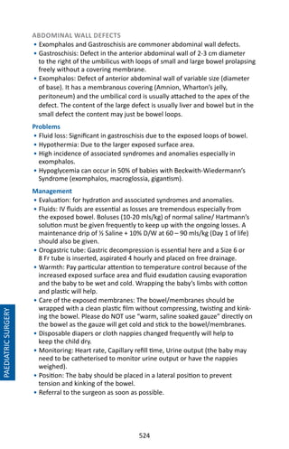 524
ABDOMINAL WALL DEFECTS
• Exomphalos and Gastroschisis are commoner abdominal wall defects.
• Gastroschisis: Defect in the anterior abdominal wall of 2-3 cm diameter
to the right of the umbilicus with loops of small and large bowel prolapsing
freely without a covering membrane.
• Exomphalos: Defect of anterior abdominal wall of variable size (diameter
of base). It has a membranous covering (Amnion, Wharton’s jelly,
peritoneum) and the umbilical cord is usually attached to the apex of the
defect. The content of the large defect is usually liver and bowel but in the
small defect the content may just be bowel loops.
Problems
• Fluid loss: Significant in gastroschisis due to the exposed loops of bowel.
• Hypothermia: Due to the larger exposed surface area.
• High incidence of associated syndromes and anomalies especially in
exomphalos.
• Hypoglycemia can occur in 50% of babies with Beckwith-Wiedermann’s
Syndrome (exomphalos, macroglossia, gigantism).
Management
• Evaluation: for hydration and associated syndromes and anomalies.
• Fluids: IV fluids are essential as losses are tremendous especially from
the exposed bowel. Boluses (10-20 mls/kg) of normal saline/ Hartmann’s
solution must be given frequently to keep up with the ongoing losses. A
maintenance drip of ½ Saline + 10% D/W at 60 – 90 mls/kg (Day 1 of life)
should also be given.
• Orogastric tube: Gastric decompression is essential here and a Size 6 or
8 Fr tube is inserted, aspirated 4 hourly and placed on free drainage.
• Warmth: Pay particular attention to temperature control because of the
increased exposed surface area and fluid exudation causing evaporation
and the baby to be wet and cold. Wrapping the baby’s limbs with cotton
and plastic will help.
• Care of the exposed membranes: The bowel/membranes should be
wrapped with a clean plastic film without compressing, twisting and kink-
ing the bowel. Please do NOT use “warm, saline soaked gauze” directly on
the bowel as the gauze will get cold and stick to the bowel/membranes.
• Disposable diapers or cloth nappies changed frequently will help to
keep the child dry.
• Monitoring: Heart rate, Capillary refill time, Urine output (the baby may
need to be catheterised to monitor urine output or have the nappies
weighed).
• Position: The baby should be placed in a lateral position to prevent
tension and kinking of the bowel.
• Referral to the surgeon as soon as possible.
PAEDIATRICSURGERY
 