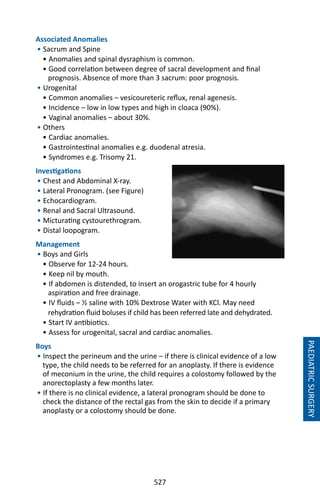527
Associated Anomalies
• Sacrum and Spine
• Anomalies and spinal dysraphism is common.
• Good correlation between degree of sacral development and final
prognosis. Absence of more than 3 sacrum: poor prognosis.
• Urogenital
• Common anomalies – vesicoureteric reflux, renal agenesis.
• Incidence – low in low types and high in cloaca (90%).
• Vaginal anomalies – about 30%.
• Others
• Cardiac anomalies.
• Gastrointestinal anomalies e.g. duodenal atresia.
• Syndromes e.g. Trisomy 21.
Investigations
• Chest and Abdominal X-ray.
• Lateral Pronogram. (see Figure)
• Echocardiogram.
• Renal and Sacral Ultrasound.
• Micturating cystourethrogram.
• Distal loopogram.
Management
• Boys and Girls
• Observe for 12-24 hours.
• Keep nil by mouth.
• If abdomen is distended, to insert an orogastric tube for 4 hourly
aspiration and free drainage.
• IV fluids – ½ saline with 10% Dextrose Water with KCl. May need
rehydration fluid boluses if child has been referred late and dehydrated.
• Start IV antibiotics.
• Assess for urogenital, sacral and cardiac anomalies.
Boys
• Inspect the perineum and the urine – if there is clinical evidence of a low
type, the child needs to be referred for an anoplasty. If there is evidence
of meconium in the urine, the child requires a colostomy followed by the
anorectoplasty a few months later.
• If there is no clinical evidence, a lateral pronogram should be done to
check the distance of the rectal gas from the skin to decide if a primary
anoplasty or a colostomy should be done.
PAEDIATRICSURGERY
 